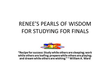 RENEE’S PEARLS OF WISDOM FOR STUDYING FOR FINALS “Recipe for success: Study while others are sleeping; work while others are loafing; prepare while others.