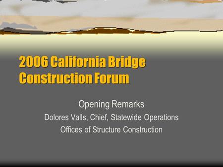 2006 California Bridge Construction Forum Opening Remarks Dolores Valls, Chief, Statewide Operations Offices of Structure Construction.