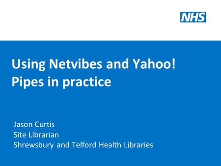 Using Netvibes and Yahoo! Pipes in practice Jason Curtis Site Librarian Shrewsbury and Telford Health Libraries.