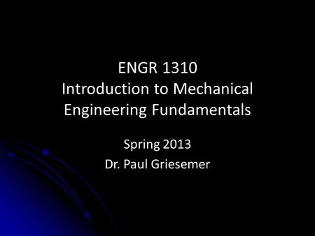 ENGR 1310 Introduction to Mechanical Engineering Fundamentals Spring 2013 Dr. Paul Griesemer.