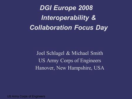 US Army Corps of Engineers DGI Europe 2008 Interoperability & Collaboration Focus Day Joel Schlagel & Michael Smith US Army Corps of Engineers Hanover,