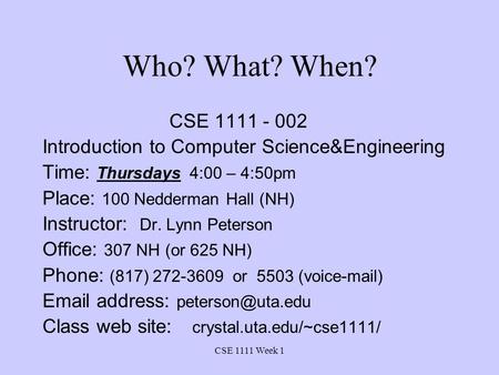 CSE 1111 Week 1 Who? What? When? CSE 1111 - 002 Introduction to Computer Science&Engineering Time: Thursdays 4:00 – 4:50pm Place: 100 Nedderman Hall (NH)