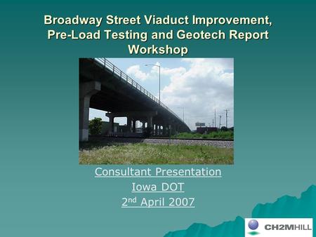 Broadway Street Viaduct Improvement, Pre-Load Testing and Geotech Report Workshop Consultant Presentation Iowa DOT 2 nd April 2007.