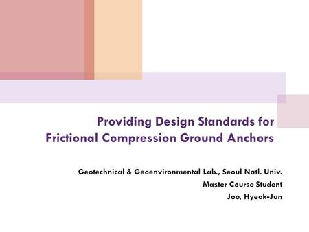 Providing Design Standards for Frictional Compression Ground Anchors Geotechnical & Geoenvironmental Lab., Seoul Natl. Univ. Master Course Student Joo,