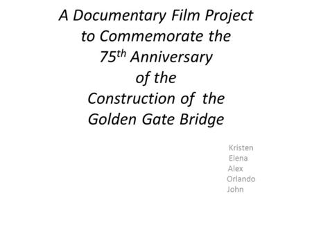 A Documentary Film Project to Commemorate the 75 th Anniversary of the Construction of the Golden Gate Bridge Kristen Elena Alex Orlando John.