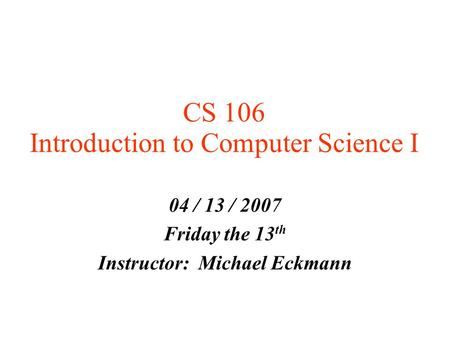 CS 106 Introduction to Computer Science I 04 / 13 / 2007 Friday the 13 th Instructor: Michael Eckmann.