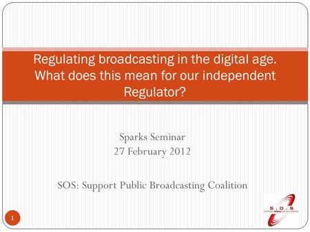 Sparks Seminar 27 February 2012 SOS: Support Public Broadcasting Coalition 1 Regulating broadcasting in the digital age. What does this mean for our independent.