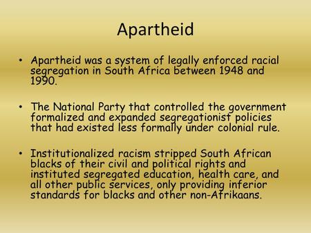 Apartheid Apartheid was a system of legally enforced racial segregation in South Africa between 1948 and 1990. The National Party that controlled the government.