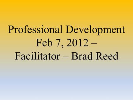 Professional Development Feb 7, 2012 – Facilitator – Brad Reed.