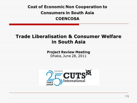 1 Trade Liberalisation & Consumer Welfare in South Asia Project Review Meeting Dhaka, June 28, 2011 Cost of Economic Non Cooperation to Consumers in South.