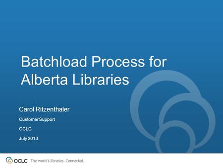 The world’s libraries. Connected. Batchload Process for Alberta Libraries Carol Ritzenthaler Customer Support OCLC July 2013.