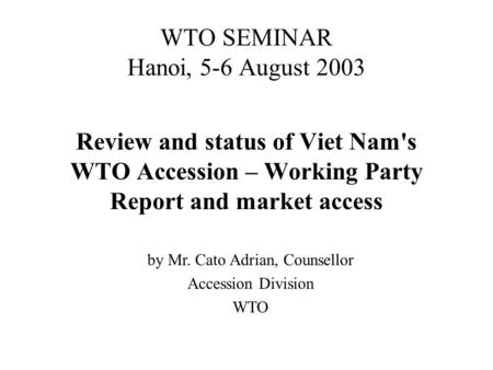 WTO SEMINAR Hanoi, 5-6 August 2003 Review and status of Viet Nam's WTO Accession – Working Party Report and market access by Mr. Cato Adrian, Counsellor.
