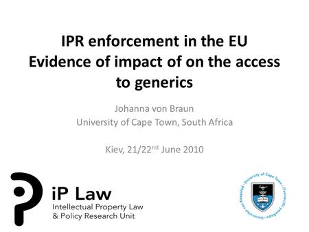 IPR enforcement in the EU Evidence of impact of on the access to generics Johanna von Braun University of Cape Town, South Africa Kiev, 21/22 nd June 2010.