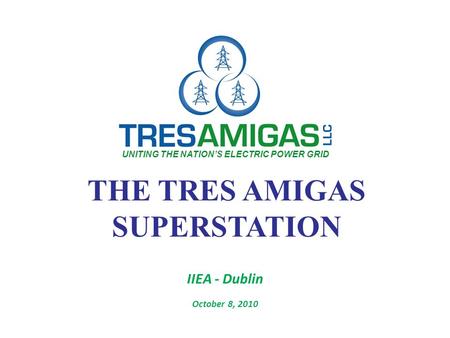 THE TRES AMIGAS SUPERSTATION IIEA - Dublin October 8, 2010 UNITING THE NATION’S ELECTRIC POWER GRID.