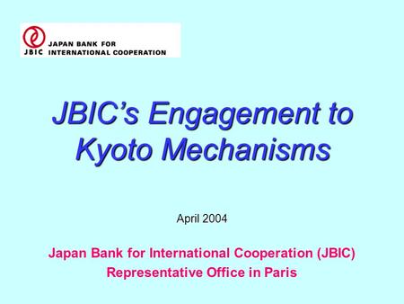JBIC’s Engagement to Kyoto Mechanisms April 2004 Japan Bank for International Cooperation (JBIC) Representative Office in Paris.
