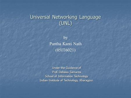 Universal Networking Language (UNL) by Pantha Kanti Nath (05IT6021) Under the Guidance of Prof. Debasis Samanta School of Information Technology Indian.
