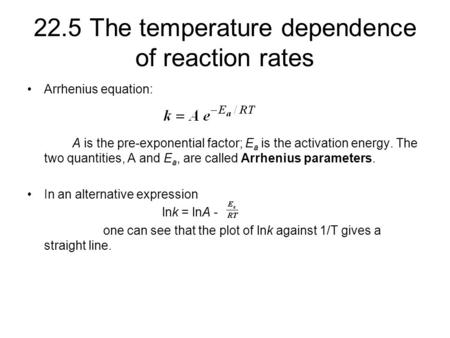 22.5 The temperature dependence of reaction rates Arrhenius equation: A is the pre-exponential factor; E a is the activation energy. The two quantities,