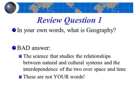 Review Question 1 In your own words, what is Geography? BAD answer: The science that studies the relationships between natural and cultural systems and.