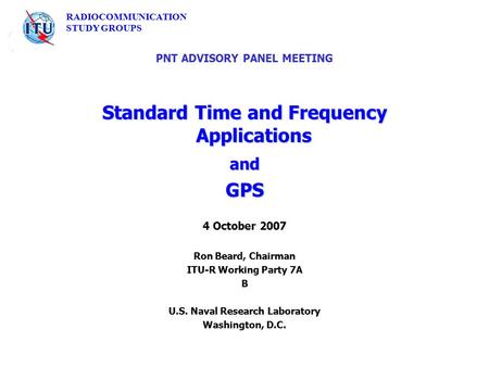 RADIOCOMMUNICATION STUDY GROUPS PNT ADVISORY PANEL MEETING Standard Time and Frequency Applications andGPS 4 October 2007 Ron Beard, Chairman ITU-R Working.