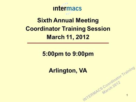 Sixth Annual Meeting Coordinator Training Session March 11, 2012 5:00pm to 9:00pm Arlington, VA 1 INTERMACS Coordinator Training March 2012.