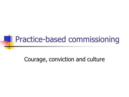 Practice-based commissioning Courage, conviction and culture.