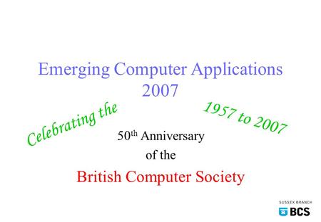 Emerging Computer Applications 2007 50 th Anniversary of the British Computer Society Celebrating the 1957 to 2007.