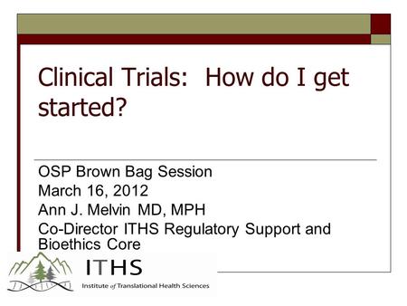 Clinical Trials: How do I get started? OSP Brown Bag Session March 16, 2012 Ann J. Melvin MD, MPH Co-Director ITHS Regulatory Support and Bioethics Core.
