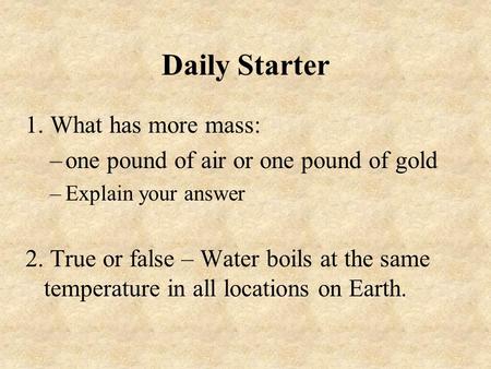 Daily Starter 1. What has more mass: –one pound of air or one pound of gold –Explain your answer 2. True or false – Water boils at the same temperature.