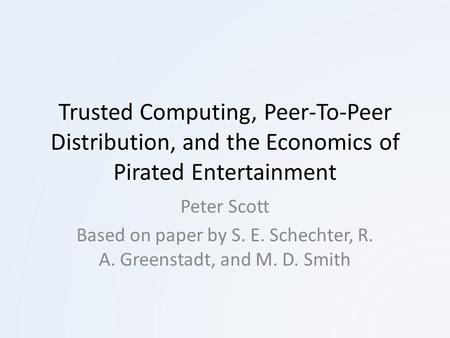 Trusted Computing, Peer-To-Peer Distribution, and the Economics of Pirated Entertainment Peter Scott Based on paper by S. E. Schechter, R. A. Greenstadt,