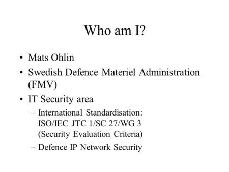 Who am I? Mats Ohlin Swedish Defence Materiel Administration (FMV) IT Security area –International Standardisation: ISO/IEC JTC 1/SC 27/WG 3 (Security.
