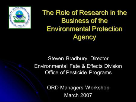 The Role of Research in the Business of the Environmental Protection Agency Steven Bradbury, Director Environmental Fate & Effects Division Office of Pesticide.