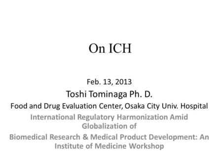 On ICH Feb. 13, 2013 Toshi Tominaga Ph. D. Food and Drug Evaluation Center, Osaka City Univ. Hospital International Regulatory Harmonization Amid Globalization.