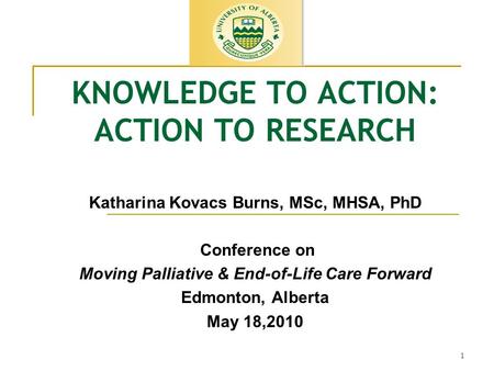 1 KNOWLEDGE TO ACTION: ACTION TO RESEARCH Katharina Kovacs Burns, MSc, MHSA, PhD Conference on Moving Palliative & End-of-Life Care Forward Edmonton, Alberta.