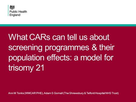 What CARs can tell us about screening programmes & their population effects: a model for trisomy 21 Ann M Tonks (WMCAR PHE), Adam S Gornall (The Shrewsbury.