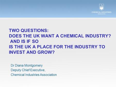 TWO QUESTIONS: DOES THE UK WANT A CHEMICAL INDUSTRY? AND IS IF SO IS THE UK A PLACE FOR THE INDUSTRY TO INVEST AND GROW? Dr Diana Montgomery Deputy Chief.