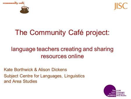 The Community Café project: language teachers creating and sharing resources online Kate Borthwick & Alison Dickens Subject Centre for Languages, Linguistics.