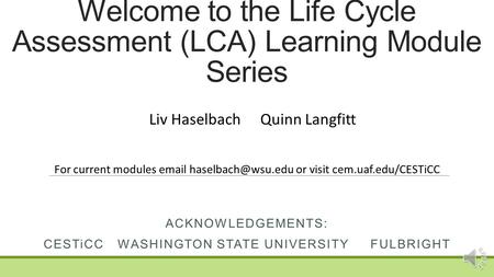 Welcome to the Life Cycle Assessment (LCA) Learning Module Series ACKNOWLEDGEMENTS: CESTiCCWASHINGTON STATE UNIVERSITY FULBRIGHT Liv HaselbachQuinn Langfitt.