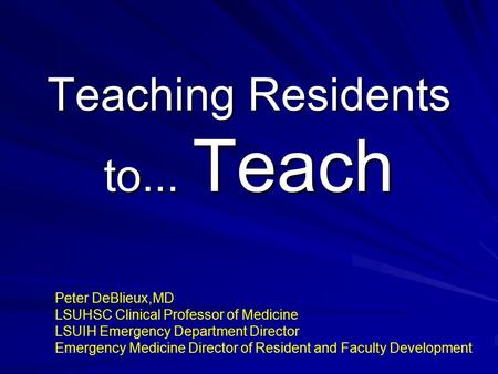 Teaching Residents to... Teach Peter DeBlieux,MD LSUHSC Clinical Professor of Medicine LSUIH Emergency Department Director Emergency Medicine Director.