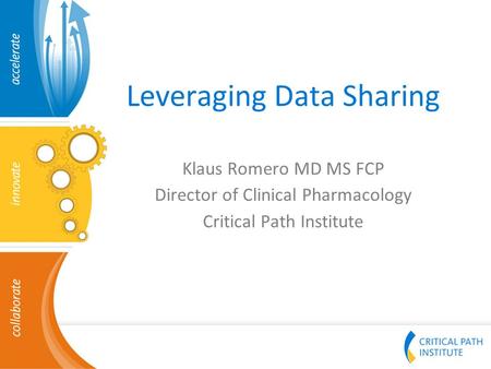 Leveraging Data Sharing Klaus Romero MD MS FCP Director of Clinical Pharmacology Critical Path Institute.