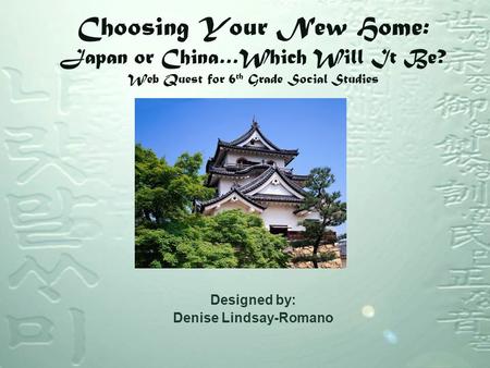 Choosing Your New Home: Japan or China…Which Will It Be? Web Quest for 6 th Grade Social Studies Designed by: Denise Lindsay-Romano.