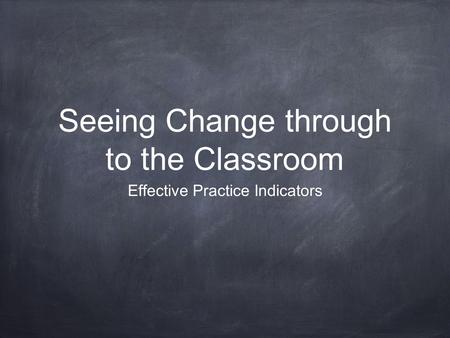 Seeing Change through to the Classroom Effective Practice Indicators.