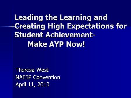 Leading the Learning and Creating High Expectations for Student Achievement- Make AYP Now! Theresa West NAESP Convention April 11, 2010.