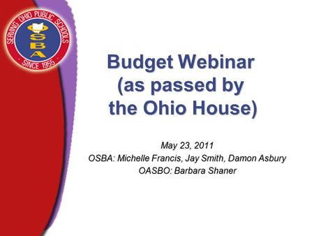 Budget Webinar (as passed by the Ohio House) May 23, 2011 OSBA: Michelle Francis, Jay Smith, Damon Asbury OASBO: Barbara Shaner.