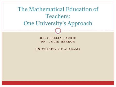 DR. CECELIA LAURIE DR. JULIE HERRON UNIVERSITY OF ALABAMA The Mathematical Education of Teachers: One University’s Approach.
