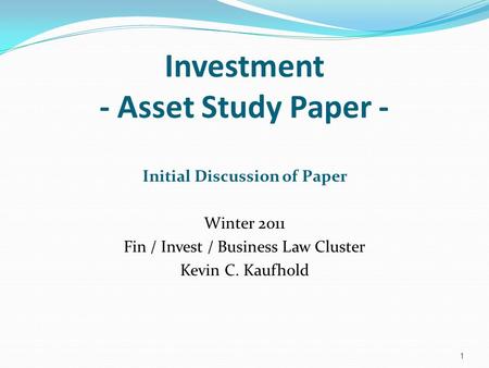 Investment - Asset Study Paper - Initial Discussion of Paper Winter 2011 Fin / Invest / Business Law Cluster Kevin C. Kaufhold 1.