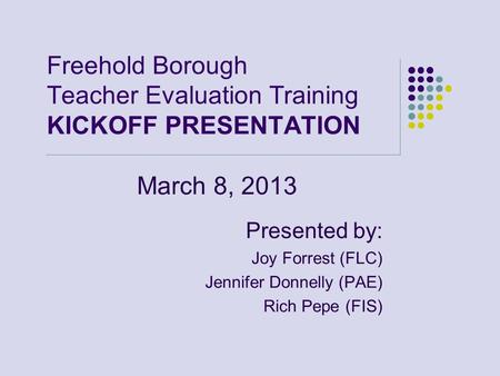 Freehold Borough Teacher Evaluation Training KICKOFF PRESENTATION March 8, 2013 Presented by: Joy Forrest (FLC) Jennifer Donnelly (PAE) Rich Pepe (FIS)