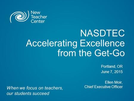 NASDTEC Accelerating Excellence from the Get-Go Portland, OR June 7, 2015 Ellen Moir, Chief Executive Officer When we focus on teachers, our students succeed.