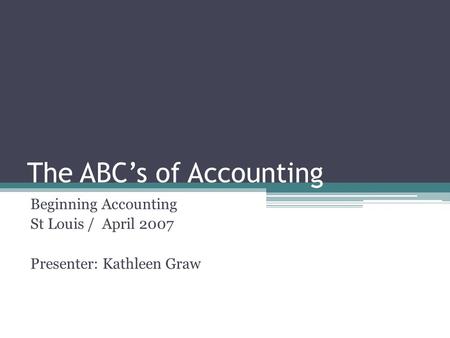 The ABC’s of Accounting Beginning Accounting St Louis / April 2007 Presenter: Kathleen Graw.