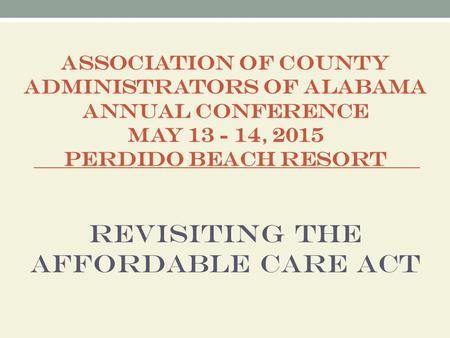ASSOCIATION OF COUNTY ADMINISTRATORS OF ALABAMA ANNUAL CONFERENCE MAY 13 - 14, 2015 PERDIDO BEACH RESORT Revisiting the Affordable Care Act.
