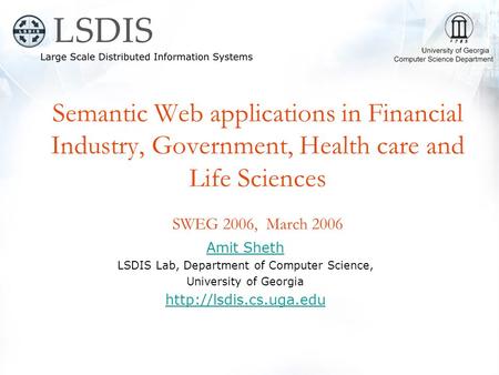 Semantic Web applications in Financial Industry, Government, Health care and Life Sciences SWEG 2006, March 2006 Amit Sheth LSDIS Lab, Department of Computer.